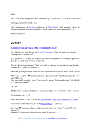 47 Cet eBook est offert gratuitement par www.Blog-Ecommerce.com
Voilà.
« La valeur d’une entreprise est dans les hommes qui l’a constitue » et Mixity.fr ne vaut rien !
Fallait garder la tête froide les gars.
Après les chaussures de Sarenza, les chemises de Alain Figaret, c’était les petites culottes de
Mixity (ne manque plus que le pantalon et tout le monde sera habillé pour l’hiver…).
Keep cooling down...
26/04/07
Un membre du jury dans "My ecommerce Sucks !"
Le 4 Avril dernier s’est déroulé les Trophées Ecommerce. C’est une sorte de remise des
Césars pour les ecommerçants.
Si si, ça existe. Y’a un jury, des nommés, des remises de trophées, du champagne, pleins de
gens qui se font la bise, et tout et tout et tout.
Bon, je sais pas vous, mais moi j’étais pas invité, ni prévenu, pas nommé, pas reçu d’email,
rien rien rien… même pas un spam !!!
Alors bon, je suis pas quelqu’un de rancunier, mais quitte à ne pas être invité, autant l’ouvrir.
Alors voilà : un petit « My ecommerce sucks » pour un membre de ce fameux jury. Ca vous
tente ? Moi oui !
Non parce que le coup de « je fais l’inspecteur des travaux fini, mais chez moi c’est le bordel
», ça va deux secondes !!! …
On y va!
Olivier : Alors attention. Je déclare la remise du trophée « My ecommerce sucks » ouverte !
Et, le gagnant est…… !!!
Aller, petit indice, la cible ce trouve ici, 3ème colonne, 2ème ligne en partant de la gauche.
J’ai nommé « Patrice Laureau, P-DG de Inmac WStore » [Applause]
Est-ce que Mr Laureau est dans la salle pour venir retirer son trophée ??... Allo ??... Mr
Laureau !!
Ben non. C’est pas grave. On a sûrement oublié de l’inviter…..
 