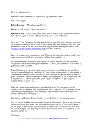 48 Cet eBook est offert gratuitement par www.Blog-Ecommerce.com
Ha si, le voilà qui arrive.
Bravo Mr Laureau. Vous êtes le gagnant de « My ecommerce sucks »
Voici votre trophée.
Patrice Laureau : « Merci beaucoup, Olivier »
Olivier: Je vous en pris... Faites votre discours.
Patrice Laureau : « Alors tout d’abord, merci pour ce trophée. Nous sommes vraiment très
fières d’avoir gagné ce trophée « My ecommerce sucks », c’est un honneur.
Alors heu… Pour commencer, je voudrais tout d’abord remercier mon webmaster pour avoir
eut le courage de faire un site en Frame. C’est vrai que nous nous battons tous les jours pour
garder notre Frame. C’est pas facile, mais nous on y tient et on tiendra jusqu’au bout. Bon,
Google il voit pas très bien notre site du coup, mais on s’accroche.
Heu… Je voudrais aussi remercier mes amis de longue date qui m’encouragent tout les jours
en me disant que « Oui, Patrice, tes images en Flash elles sont jolies ! ».
On y tient beaucoup à notre Flash, parce qu’on sait jamais. Imaginez que, par malchance,
Google arrive à nous indexer malgré notre Frame ! Et ben là, on lui a mit du Flash, comme ça,
ça fait une double sécurité !
Je voudrais surtout ne pas oublier dans mes remerciements, notre rédacteur qui travaille si
durement pour oublier de son vocabulaire des mots comme « imprimante », « informatique »,
ou qui trouve toujours la bonne pirouette pour éviter les mots clef. Par exemple, ce coup de
génie : la gamme « disque dur externe » s’appelle « Sauvegardez d'un clic ». Bravo pour tant
d’imagination !! C’est aussi grâce à toi qu’on a gagné ce trophée !! Et que Google il
comprend rien à ce qu’on vend…
Enfin, mes remerciements ultimes pour toute l’équipe. Car c’est avant tout un travail
d’équipe. En effet, personne n’est jamais venu me dire « Hey Patrice ! T’as jamais remarqué
que ta navigation par onglet ne fonctionnait pas ? Que quand on clique sur un onglet on
revient toujours sur la HomePage ?? ».
Oui, merci à tout l’équipe d’avoir rien dit ! Je vous dois tout et vous remercie encore.
Alors ce trophée « My ecommerce sucks » je le porterai fièrement. Fièrement parce qu’avoir
un site ecommerce aussi pourri c’est une ambition de toute une vie. C’était ma vie ! Et on y
est allé jusqu’au bout. Ne pas avoir de sitemap, ni de balise Alt, c’était pas assez pour nous.
On voulait aller plus loin. Beaucoup plus loins. Nous sommes fières de ce trophée et je vous
en remercie mille fois! »
[Applause]
 