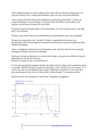 5 Cet eBook est offert gratuitement par www.Blog-Ecommerce.com
Grâce à Blog-Ecommerce.com j'ai, petit à petit, rajouté dans ma liste de connaissances des
gens de tout bord. Tous, toujours dans l'Internet, mais avec des savoir-faire différents.
Ainsi, lorsque j'ai besoin d'un peu de graphisme j'ai quelqu'un (salut Cédric !), besoin de
conseils techniques (coucou le Belge !) ou besoin d'un site HTML (coucou Denis), j'ai
toujours sous la main une palette de savoir-faire.
Et quand il s'agit de Google (même si c'est mon métier, il est faux de penser qu'on "sait déjà
tout"), je tel Pacôme.
Pacôme a une société éditrice de contenu Internet et gère plusieurs sites sous sa propriété.
Sa façon de comprendre et de "travailler" Google se rapproche de la mienne et est,
heureusement, bien loin de l'esprit de certaines personnes qui ne voient en Google qu'un Big
Brother sans éthique.
Alors, j'ai téléphoné à Pacôme pour lui demander ce qui, selon lui, était devenu la nouvelle
politique de Google en termes de netlinking.
Parce que ça bouge grandement sur ce point chez Google, et à mon niveau (Platine-Center en
particulier) je vois des trucs bizarres.
Prenons l’exemple du site www.bonweb.com.
C’est un site qui générait quelques dizaines de milliers d’euros chaque mois uniquement grâce
à son trafic. Quelle ne fut pas la surprise (le désespoir !) des 2 gérants de ce site lorsque, il y a
2 mois, leur site s’est fait blacklisté par Google !! Blackilisté, carrément ! C'est-à-dire que
plus aucune page de leur site ne se trouve dans l’indexe Google ! La sanction est rude…
Et pour le trafic, les conséquences sont sévères ! Regardez ce graphique :
 