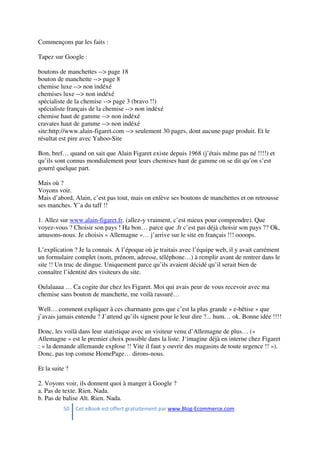 50 Cet eBook est offert gratuitement par www.Blog-Ecommerce.com
Commençons par les faits :
Tapez sur Google :
boutons de manchettes --> page 18
bouton de manchette --> page 8
chemise luxe --> non indéxé
chemises luxe --> non indéxé
spécialiste de la chemise --> page 3 (bravo !!)
spécialiste français de la chemise --> non indéxé
chemise haut de gamme --> non indéxé
cravates haut de gamme --> non indéxé
site:http://www.alain-figaret.com --> seulement 30 pages, dont aucune page produit. Et le
résultat est pire avec Yahoo-Site
Bon, bref… quand on sait que Alain Figaret existe depuis 1968 (j’étais même pas né !!!!) et
qu’ils sont connus mondialement pour leurs chemises haut de gamme on se dit qu’on s’est
gourré quelque part.
Mais où ?
Voyons voir.
Mais d’abord, Alain, c’est pas tout, mais on enlève ses boutons de manchettes et on retrousse
ses manches. Y’a du taff !!
1. Allez sur www.alain-figaret.fr. (allez-y vraiment, c’est mieux pour comprendre). Que
voyez-vous ? Choisir son pays ! Ha bon… parce que .fr c’est pas déjà choisir son pays ?? Ok,
amusons-nous. Je choisis « Allemagne »… j’arrive sur le site en français !!! oooops.
L’explication ? Je la connais. A l’époque où je traitais avec l’équipe web, il y avait carrément
un formulaire complet (nom, prénom, adresse, téléphone…) à remplir avant de rentrer dans le
site !! Un truc de dingue. Uniquement parce qu’ils avaient décidé qu’il serait bien de
connaître l’identité des visiteurs du site.
Oulalaaaa … Ca cogite dur chez les Figaret. Moi qui avais peur de vous recevoir avec ma
chemise sans bouton de manchette, me voilà rassuré…
Well… comment expliquer à ces charmants gens que c’est la plus grande « e-bêtise » que
j’avais jamais entendu ? J’attend qu’ils signent pour le leur dire ?... hum… ok. Bonne idée !!!!
Donc, les voilà dans leur statistique avec un visiteur venu d’Allemagne de plus… («
Allemagne » est le premier choix possible dans la liste. J‘imagine déjà en interne chez Figaret
: « la demande allemande explose !! Vite il faut y ouvrir des magasins de toute urgence !! »).
Donc, pas top comme HomePage… dirons-nous.
Et la suite ?
2. Voyons voir, ils donnent quoi à manger à Google ?
a. Pas de texte. Rien. Nada.
b. Pas de balise Alt. Rien. Nada.
 