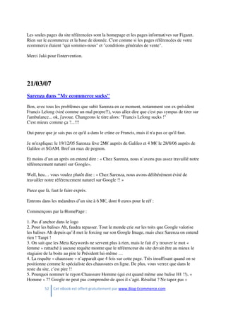 52 Cet eBook est offert gratuitement par www.Blog-Ecommerce.com
Les seules pages du site référencées sont la homepage et les pages informatives sur Figaret.
Rien sur le ecommerce et la base de donnée. C'est comme si les pages référencées de votre
ecommerce étaient "qui sommes-nous" et "conditions générales de vente".
Merci Juki pour l'intervention.
21/03/07
Sarenza dans "My ecommerce sucks"
Bon, avec tous les problèmes que subit Sarenza en ce moment, notamment son ex-président
Francis Lelong (viré comme un mal propre!!), vous allez dire que c'est pas sympas de tirer sur
l'ambulance... ok, j'avoue. Changeons le titre alors: "Francis Lelong sucks !"
C'est mieux comme ça ?...!!!
Oui parce que je sais pas ce qu'il a dans le crâne ce Francis, mais il n'a pas ce qu'il faut.
Je m'explique: le 19/12/05 Sarenza lève 2M€ auprès de Galileo et 4 M€ le 28/8/06 auprès de
Galileo et SGAM. Bref un max de pognon.
Et moins d’un an après on entend dire : « Chez Sarenza, nous n’avons pas assez travaillé notre
référencement naturel sur Google».
Well, heu… vous voulez plutôt dire : « Chez Sarenza, nous avons délibérément évité de
travailler notre référencement naturel sur Google !! »
Parce que là, faut le faire exprès.
Entrons dans les méandres d’un site à 6 M€, dont 0 euros pour le réf :
Commençons par la HomePage :
1. Pas d’anchor dans le logo
2. Pour les balises Alt, faudra repasser. Tout le monde crie sur les toits que Google valorise
les balises Alt depuis qu’il met le forcing sur son Google Image, mais chez Sarenza on entend
rien ! Tanpi !
3. On sait que les Meta Keywords ne servent plus à rien, mais le fait d’y trouver le mot «
femme » rattaché à aucune requête montre que le référenceur du site devait être au mieux le
stagiaire de la boite au pire le Président lui-même …
4. La requête « chaussure » n’apparaît que 4 fois sur cette page. Très insuffisant quand on se
positionne comme le spécialiste des chaussures en ligne. De plus, vous verrez que dans le
reste du site, c’est pire !!
5. Pourquoi nommer le rayon Chaussure Homme (qui est quand même une balise H1 !!), «
Homme » ?? Google ne peut pas comprendre de quoi il s’agit. Résultat ? Ne tapez pas «
 
