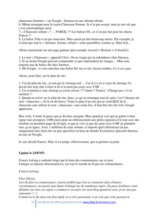 53 Cet eBook est offert gratuitement par www.Blog-Ecommerce.com
chaussures hommes » sur Google : Sarenza est aux abonné absent.
6. Même remarque pour le rayon Chaussure Femme. Je n’ai pas essayé, mais je suis sûr que
c’est catastrophique aussi.
7. « Chaussure enfant » ? … PAREIL !!! Les balises H1, ce n’est pas fait pour les chiens
Francis !!
8. La balise Title n’est pas mauvaise. Mais aurait pu être beaucoup mieux. Par exemple, je
n’aime pas trop le « (homme, femme, enfant) » entre parenthèse comme ça. Mais bon…
Allons maintenant sur une page gamme (par exemple Accueil > Homme > A boucles)
1. Le mot « Chaussure » apparaît 0 fois. On ne risque pas la redondance chez Sarenza...
2. Si au moins Google pouvait comprendre ce que représentent les images… Mais non,
toujours pas de balise Alt chez Sarenza.
3. Mr Google : si vous cherchez une balise H2 sur ce site, laissez tomber, il n’y en a pas.
Allons, pour finir, sur le plan du site :
1. J’ai dit plan du site.. et non pas le sitemap.xml … Car il n’y en n’a pas de sitemap. Ca
devait être trop cher à faire et ils n’avaient pas assez avec 8 M€ …
2. Un ecommerce sans sitemap ça existe encore ??? damn !! Francis ! Change pas, t’es le
meilleur !!
3. Quand on arrive sur le plan du site, donc, ce qu’on remarque tout de suite c’est l’absence du
mot « chaussure ». Et là on dit bravo ! Faire le plan d’un site qui ne vend QUE de la
chaussure sans utiliser le mot « chaussure » une seule fois, il faut être très très fort. Google
appréciera.
Bon voila. J’arrête là parce que je deviens arrogant. Mais quand je vois que je galère à faire
signer mes prospects 3.000 euros pour un référencement aux petits oignions et le tout avec des
résultats en première page de Google, et que je vois ce que des gens avec 6 M€ ne glandent
rien, ça m’agace. Avec 1 millième de cette somme, n’importe quel référenceur (et pas
uniquement moi, bien sûr) un peu spécialisé en base de donnée Ecommerce placerait Sarenza
au top sur Google.
Je suis désolé Francis. Mais il est temps, effectivement, que tu prennes la porte.
Update le 23/07/07:
Francis Lelong a souhaité réagir par le biais des commentaires sur ce post.
J'intégre sa réponse directement ici, car tout le monde ne lit pas les commentaires.
Francis Lelong:
Cher Olivier,
ravi de faire ta connaissance. j'aurai préféré que l'on se connaisse dans d'autres
circonstances, on aurait sans doute échangé sur de nombreux sujets. Tu peux d'ailleurs venir
débattre sur tous ces sujets e-commerce ou autre sur mon blog quand tu veux, je ne suis pas
rancunier ! ;-)
Comme tu le dis dans ton descriptif, tu es très passionné, et je voie que cette passion te
 