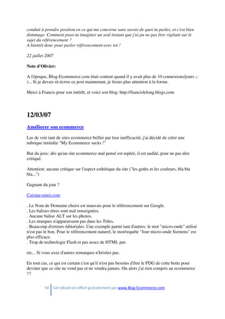 54 Cet eBook est offert gratuitement par www.Blog-Ecommerce.com
conduit à prendre position en ce qui me concerne sans savoir de quoi tu parles, et c'est bien
dommage. Comment peux-tu imaginer un seul instant que j'ai pu ne pas être vigilant sur le
sujet du référencement ?
A bientôt donc pour parler référencement avec toi !
22 juillet 2007
Note d'Olivier:
A l'époque, Blog-Ecommerce.com était content quand il y avait plus de 10 connexions/jours ;-
)... Si je devais ré-écrire ce post maintenant, je ferais plus attention à la forme.
Merci à Francis pour son intérêt, et voici son blog: http://francislelong.blogs.com
12/03/07
Améliorer son ecommerce
Las de voir tant de sites ecommerce briller par leur inefficacité, j'ai décidé de créer une
rubrique intitulée "My Ecommerce sucks !"
But du jeux: dés qu'un site ecommerce mal pensé est repéré, il est audité, pour ne pas dire
critiqué.
Attention: aucune critique sur l'aspect esthétique du site ("les goûts et les couleurs, bla bla
bla...")
Gagnant du jour ?
Cuisine-emoi.com
. Le Nom de Domaine choisi est mauvais pour le référencement sur Google.
. Les balises titres sont mal renseignées.
. Aucune balise ALT sur les photos.
. Les marques n'apparaissent pas dans les Titles.
. Beaucoup d'erreurs éditoriales. Une exemple parmi tant d'autres: le mot "micro-onde" utilisé
n'est pas le bon. Pour le référencement naturel, le mot/requête "four micro-onde Siemens" est
plus efficace.
. Trop de technologie Flash et pas assez de HTML pur.
etc... Si vous avez d'autres remarques n'hésitez pas.
En tout cas, ce qui est certain c'est qu'il n'est pas besoins d'être le PDG de cette boite pour
deviner que ce site ne vend pas et ne vendra jamais. Ou alors j'ai rien compris au ecommerce
!!!
 