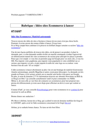 55 Cet eBook est offert gratuitement par www.Blog-Ecommerce.com
Prochain gagnant ?? SARENZA.COM !!
Rubrique : Idées sites Ecommerce à lancer
07/10/07
Idée Site Ecommerce: Matériel astronomie
Trouver encore des idées de sites e-business à lancer de nos jours n'est pas chose facile.
Pourtant, il existe encore des tonnes d'idées à lancer. Croyez-moi.
Et ce blog compte bien continuer à le prouver en étoffant chaque semaine sa section "Idée site
ecommerce".
Une de mes façons préférées de trouver des idées, est de penser à un produit, évaluer la
demande, puis, si cette demande semble révéler un marché conséquent, évaluer l'agressivité
en référencement naturel des sites ecommerces du secteur pour anticiper les places à prendre.
Parce que c'est simple: si vous êtes en première page de Google pour vos mots clés, à vous les
$$$. Peu importe votre graphisme, peu importe votre popularité et votre crédibilité sur ce
secteur, peu importe vos prix, et peu importe la taille de votre logo ou sa couleur: votre
business fera du cash ! It's as simple !
L'idée ecommerce à lancer absolument au plus vite est une boutique de matériel d'astronomie
(lunette astronomique, jumelle Magellan et autres zoom pour télescopes). La demande est très
grande en France, et les acteurs actuels sur ce marché sont faciles à devancer sur Google.
En plus, le nom de domaine [???.fr (information réservée aux abonnés Newsletter ou RSS de
ce blog)] est libre ! (je conseille actuellement 1and1.fr pour commander vos NDD).
Même si, de mon côté, je vais bien sûr contacter ces ecommerces pour leur proposer mes
prestas de référencement, je reste aussi dispo pour effectuer un devis à ceux qui veulent se
lancer.
Comme d’hab’, je vous conseille Powerboutique pour votre ecommerce et ce système-là pour
encaisser le cash au début.
Bonne chance aux audacieux !
PS: Bravo à Jérôme, lecteur de ce blog, qui a acheté le nom de domaine mobilier-fer-forge.fr
le 14/9/2007, après avoir lu l'idée ecommerce concernant le fer forgé (lire ici)
Jérôme, je te souhaite bonne chance. Tu tiens un très bon fillon.
10/09/07
 