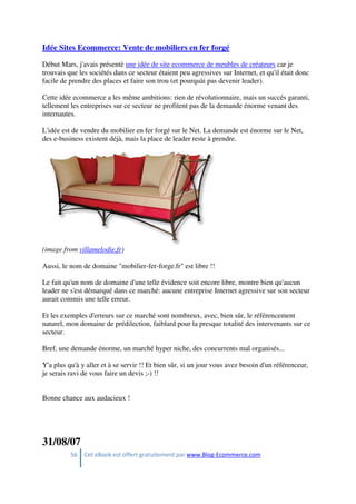 56 Cet eBook est offert gratuitement par www.Blog-Ecommerce.com
Idée Sites Ecommerce: Vente de mobiliers en fer forgé
Début Mars, j'avais présentè une idée de site ecommerce de meubles de créateurs car je
trouvais que les sociétés dans ce secteur étaient peu agressives sur Internet, et qu'il était donc
facile de prendre des places et faire son trou (et pourquài pas devenir leader).
Cette idée ecommerce a les même ambitions: rien de révolutionnaire, mais un succés garanti,
tellement les entreprises sur ce secteur ne profitent pas de la demande énorme venant des
internautes.
L'idée est de vendre du mobilier en fer forgé sur le Net. La demande est énorme sur le Net,
des e-business existent déjà, mais la place de leader reste à prendre.
(image from villamelodie.fr)
Aussi, le nom de domaine "mobilier-fer-forge.fr" est libre !!
Le fait qu'un nom de domaine d'une telle évidence soit encore libre, montre bien qu'aucun
leader ne s'est démarqué dans ce marché: aucune entreprise Internet agressive sur son secteur
aurait commis une telle erreur.
Et les exemples d'erreurs sur ce marché sont nombreux, avec, bien sûr, le référencement
naturel, mon domaine de prédilection, faiblard pour la presque totalité des intervenants sur ce
secteur.
Bref, une demande énorme, un marché hyper niche, des concurrents mal organisés...
Y'a plus qu'à y aller et à se servir !! Et bien sûr, si un jour vous avez besoin d'un référenceur,
je serais ravi de vous faire un devis ;-) !!
Bonne chance aux audacieux !
31/08/07
 