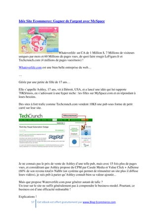 57 Cet eBook est offert gratuitement par www.Blog-Ecommerce.com
Idée Site Ecommerce: Gagner de l'argent avec MySpace
Whateverlife: un CA de 1 Million $, 7 Millions de visiteurs
uniques par mois et 60 Millions de pages vues, de quoi faire rougir LeFigaro.fr et
Techcrunch.com (4 millions de pages vues/mois) !
Whateverlife.com est une bien belle entreprise du web…
…
Gérée par une petite de fille de 17 ans…
Elle s’appelle Ashley, 17 ans, vit à Détroit, USA, et a lancé une idée qui lui rapporte
70K$/mois, en s’adressant à une hyper niche : les filles sur MySpace.com et en répondant à
leurs besoins.
Des sites à fort trafic comme Techcrunch.com vendent 10K$ une pub sous forme de petit
carré sur leur site.
Je ne connais pas le prix de vente de Ashley d’une telle pub, mais avec 15 fois plus de pages
vues, et considérant que Ashley propose du CPM par Casale Media et Value Click + AdSense
(60% de son revenu total)+ Nabbr (un système qui permet de rémunérer un site plus il diffuse
leurs vidéos), je suis prêt à parier qu’Ashley connaît bien sa valeur ajoutée...
Mais que propose Waterverlife.com pour générer autant de tafic ?
Un tour sur le site ne suffit généralement pas à comprendre le business-model. Pourtant, ce
business est d’une efficacité redoutable !
Explications !
 