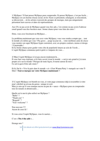 58 Cet eBook est offert gratuitement par www.Blog-Ecommerce.com
1/ MySpace ! Il faut penser MySpace pour comprendre. Et penser MySpace, c’est pas facile…
MySpace est cet énorme réseau social, où les Teens se présentent, échangent, se rencontrent,
se découvrent… où les artistes (souvent des groupes de musique, mais pas uniquement)
présentent leurs œuvres et dates de représentations.
Aux US, ne pas avoir de MySpace quand vous êtes ado, c’est comme ne pas avoir d’adresse
email quand vous êtes business man : bonne chance pour vous faire des amis !
Donc, vous avez forcément un MySpace…
Le problème,maintenant que vous avez votre MySpace, vous vous rendez-compte que… tout
le monde a le même que vous ! Pas grave… jusqu’au jour où… votre meilleure amie de classe
vous montre son super MySpace hyper customisé, avec ses propres couleurs, menus et design
! Catastrophe !
Et là, bonne chance pour garder votre côte de popularité intacte au sein de l’école…
L’esprit MySpace commence petit à petit à s’emparez de vous…
2/ Mais l’esprit MySpace n’est pas encore totalement là…
Il vous faut vous exprimer, et le faire savoir à tout le monde : « oui je suis grand et j’ai mon
propre avis sur le monde ! Puisque de toute façon, il tourne autour de moi».
Ca sert à quoi d’être ado sinon ?
Et là, fini le « Vive la paix dans le monde » et « I Just Wanna Party !» marqués sur votre T-
Shirt ! Tout se marque sur votre MySpace maintenant !!
3/ L’esprit MySpace est bientôt en vous, et votre page commence déjà à ressembler à votre
jean’s déchiré au niveau du genou : unique et cool.
Mais je sens qu’il vous manque encore un peu de « sauce » MySpace pour en comprendre
tous les tenants et aboutissants…
Quelle est le mot le plus utilisé sur MySpace ?
"Hello" ?
"Thank you" ?
"Regards" ?
"You’r welcome" ?
Non non non !!!!
Aucun de ceux-là !
Si vous aviez l’esprit MySpace, vous le sauriez…
C’est « Thx 4 the add »…
Etrange non ?
 