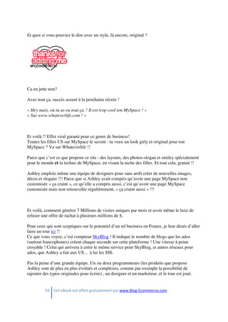 59 Cet eBook est offert gratuitement par www.Blog-Ecommerce.com
Et quoi si vous pouviez le dire avec un style, là encore, original ?
Ca en jette non?
Avec tout ça, succès assuré à la prochaine récrée !
« Hey mais, où tu as eu tout ça ? Il est trop cool ton MySpace ! »
« Sur www.whateverlife.com ! »
Et voilà !! Effet viral garanti pour ce genre de business!
Toutes les filles US sur MySpace le savent : tu veux un look girly et original pour ton
MySpace ? Va sur Whateverlife !!
Parce que c’est ce que propose ce site : des layouts, des photos-slogan et smiley spécialement
pour le monde et la techno de MySpace, en visant la niche des filles. Et tout cela, gratuit !!
Ashley emploie même une équipe de designers pour sans arrêt créer de nouvelles images,
décos et slogans !!! Parce que si Ashley avait compris qu’avoir une page MySpace non
customisée « ça craint », ce qu’elle a compris aussi, c’est qu’avoir une page MySpace
customisée mais non renouvelée régulièrement, « ça craint aussi » !!!
Et voilà, comment générer 7 Millions de visites uniques par mois et avoir même le luxe de
refuser une offre de rachat à plusieurs millions de $.
Pour ceux qui sont sceptiques sur le potentiel d’un tel business en France, je leur dirais d’aller
faire un tour ici !!
Ce que vous voyez, c’est compteur SkyBlog ! Il indique le nombre de blogs que les ados
(surtout francophones) créent chaque seconde sur cette plateforme ! Une vitesse à peine
croyable ! Celui qui arrivera à créer le même service pour SkyBlog, et autres réseaux pour
ados, que Ashley a fait aux US… à lui les $$$.
Pas la peine d’une grande équipe. Un ou deux programmeurs (les produits que propose
Ashley sont de plus en plus évolués et complexes, comme par exemple la possibilité de
rajouter des typos originales pour écrire) , un designer et un marketeur, et le tour est joué.
 