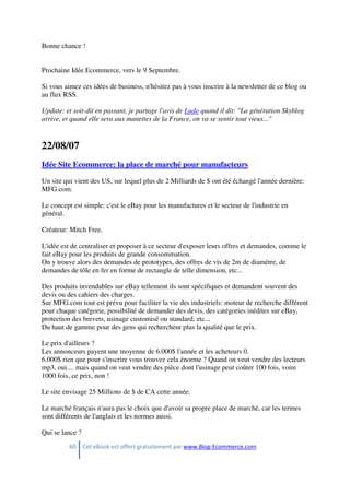 60 Cet eBook est offert gratuitement par www.Blog-Ecommerce.com
Bonne chance !
Prochaine Idée Ecommerce, vers le 9 Septembre.
Si vous aimez ces idées de business, n'hésitez pas à vous inscrire à la newsletter de ce blog ou
au flux RSS.
Update: et soit-dit en passant, je partage l'avis de Ludo quand il dit: "La génération Skyblog
arrive, et quand elle sera aux manettes de la France, on va se sentir tout vieux..."
22/08/07
Idée Site Ecommerce: la place de marché pour manufacteurs
Un site qui vient des US, sur lequel plus de 2 Milliards de $ ont été échangé l'année dernière:
MFG.com.
Le concept est simple: c'est le eBay pour les manufactures et le secteur de l'industrie en
général.
Créateur: Mitch Free.
L'idée est de centraliser et proposer à ce secteur d'exposer leurs offres et demandes, comme le
fait eBay pour les produits de grande consommation.
On y trouve alors des demandes de prototypes, des offres de vis de 2m de diamètre, de
demandes de tôle en fer en forme de rectangle de telle dimension, etc...
Des produits invendables sur eBay tellement ils sont spécifiques et demandent souvent des
devis ou des cahiers des charges.
Sur MFG.com tout est prévu pour faciliter la vie des industriels: moteur de recherche différent
pour chaque catégorie, possibilité de demander des devis, des catégories inédites sur eBay,
protection des brevets, usinage customisé ou standard, etc...
Du haut de gamme pour des gens qui recherchent plus la qualité que le prix.
Le prix d'ailleurs ?
Les annonceurs payent une moyenne de 6.000$ l'année et les acheteurs 0.
6.000$ rien que pour s'inscrire vous trouvez cela énorme ? Quand on veut vendre des lecteurs
mp3, oui.... mais quand on veut vendre des pièce dont l'usinage peut coûter 100 fois, voire
1000 fois, ce prix, non !
Le site envisage 25 Millions de $ de CA cette année.
Le marché français n'aura pas le choix que d'avoir sa propre place de marché, car les termes
sont différents de l'anglais et les normes aussi.
Qui se lance ?
 