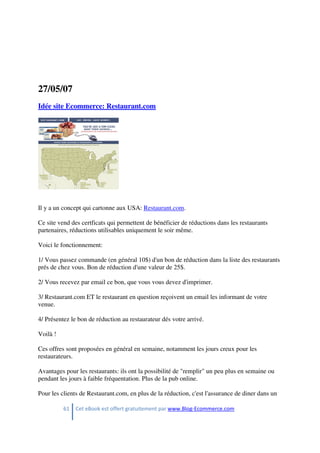 61 Cet eBook est offert gratuitement par www.Blog-Ecommerce.com
27/05/07
Idée site Ecommerce: Restaurant.com
Il y a un concept qui cartonne aux USA: Restaurant.com.
Ce site vend des certficats qui permettent de bénéficier de réductions dans les restaurants
partenaires, réductions utilisables uniquement le soir même.
Voici le fonctionnement:
1/ Vous passez commande (en général 10$) d'un bon de réduction dans la liste des restaurants
prés de chez vous. Bon de réduction d'une valeur de 25$.
2/ Vous recevez par email ce bon, que vous vous devez d'imprimer.
3/ Restaurant.com ET le restaurant en question reçoivent un email les informant de votre
venue.
4/ Présentez le bon de réduction au restaurateur dés votre arrivé.
Voilà !
Ces offres sont proposées en général en semaine, notamment les jours creux pour les
restaurateurs.
Avantages pour les restaurants: ils ont la possibilité de "remplir" un peu plus en semaine ou
pendant les jours à faible fréquentation. Plus de la pub online.
Pour les clients de Restaurant.com, en plus de la réduction, c'est l'assurance de diner dans un
 