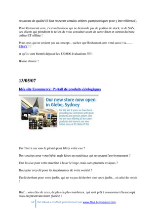 62 Cet eBook est offert gratuitement par www.Blog-Ecommerce.com
restaurant de qualité (il faut respecter certains critères gastronomiques pour y être référencé).
Pour Restaurant.com, c'est un business qui ne demande pas de gestion de stock, ni de SAV,
des clients qui prendront le reflex de vous consulter avant de sortir diner et surtout du buzz
online ET offline !
Pour ceux qui ne croient pas au concept... sachez que Restaurant.com vend aussi via........
EBAY !!!
et qu'ils vont bientôt dépassé les 130.000 évaluations !!!!!
Bonne chance !
13/05/07
Idée site Ecommerce: Portail de produits éclologiques
Un filtre à eau sans le plomb pour filtrer votre eau ?
Des couches pour votre bébé, mais faites en matériaux qui respectent l'environnement ?
Une lessive pour votre machine à laver le linge, mais sans produits toxiques ?
Du papier recyclé pour les imprimantes de votre société ?
Un désherbant pour votre jardin, qui ne va pas désherber tout votre jardin... et celui du voisin
?
Bref... vous êtes de ceux, de plus en plus nombreux, qui sont prêt à consommer (beaucoup)
mais en préservant notre planète ?
 