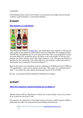 64 Cet eBook est offert gratuitement par www.Blog-Ecommerce.com
conséquents.
Et franchement, pour ce qui est de la France, la conccurence sur Google n'est pas des plus
violentes: à part Tictactime, y'a rien de bien méchant...
07/04/07
Idée business: Le soda Reed's
Chris Reed est le fondateur de Reed's Inc., une société basée à Los Angeles. Le business de
cette société est une gamme de sodas naturels à base de Gingembre. Sa compagnie produit
500.000 kilos de gingembre par an, assez pour laisser libre cours à son imagination: en plus
des sodas, Reed's Inc. produit des glaces, des bières et du sucre de table. Le tout avec des
parfums sans limite: pomme, cerise, fruit rouge, banane et... cola ! Oui parce que Reed il est
pas idiot, lui. Ses concurrents, il les a bien ciblé et ce sont de petites sociétés que seuls les
initiés parmi vous connaitront: Coca Cola et Pepsi Co !!
Reed se place donc sur le marché des soda aux carbonnates (28 Milliards de $$ en 2006 aux
US, quand-même...) mais avec un discours pour niche: "Mes sodas, eux, sont bons pour la
santé !!" Le marché des sodas naturels fut en progression de 36.5% en 2006.
Ha, oui... tout ça pour dire qu'il cherche des distributeurs en Europe.
01/04/07
Idées site ecommerce: aprés la location sac, les bijoux !!!
Michael Smith, le DG de "Bag Borrow or Steal.com" le dit lui-même: le luxe c'est l'avenir !
Et ça va peut-être aussi être le votre.
On connait le site sacdeluxe.fr. C'était l'idée à lancer en France en 2007, puisqu'en 2006 on
parlait déjà d'un super site américain du nom de bagborroworsteal.com.
 