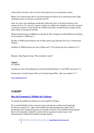 65 Cet eBook est offert gratuitement par www.Blog-Ecommerce.com
L'idée était la suivante: créer un service de location de sacs à main haute-couture.
Même s'il est trop tôt pour dire si cela fonctionnera en France (et la concurrence arrive déjà:
sacdunjour.com), on sait que ça cartonne aux US.
Alors nos amis outre-atlantique ont décidés d'aller plus loins: la location de bijoux et de
montres de luxe. Ces services, toujours en beta test, ciblent une clientèle assez riche, puisqu'il
y aurait une caution à verser de plus de 3.000$ avant d'être, éventuellement, accepté comme
client. Mais le concept fait du bruit.
Michael Smith dit que son ROI/sac est de plus de 30%. Imaginez le même ROI sur des bijoux
ou des montres à 3.000 euros !
De plus, le NDD location-bjoux.com est libre, preuve que personne n'est sur ce secteur pour
l'instant.
(d'ailleurs le NDD location-sac.com est libre aussi !!! Ils sont pas net chez sacdeluxe.fr !!)
Demain, Alain-Figaret.fr dans "My ecommerce sucks!"
Update:
le 27/05/07
location-sac.com a été acheté par un certain Carl Kenigsberg le 7 Avril 2007 (un lecteur ??).
Voyant que le .fr était toujours libre, je l'ai acheté aujourd'hui... Qui veut racheter ?? !!
www.location-sac.fr
11/03/07
Idée site Ecommerce: Mobilier de Créateurs
Le marché du mobilier de créateurs est sous-exploité en France.
Or ce marché bénéficie d'une croissance qui ne devrait pas s'arrêter avant longtemps.
En effet, les fameux C++, après s'être meublé chez Ikea pendant leurs études ont le
portefeuille assez remplis pour passer à la gamme au-dessus. Et le mobilier design répond
bien à cette demande: originalité, confort, haut de gamme et somme toute (voire
heureusement!!) différent du mobilier de papa-maman.
 