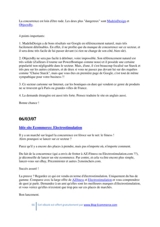 66 Cet eBook est offert gratuitement par www.Blog-Ecommerce.com
La concurrence est loin d'être rude. Les deux plus "dangereux" sont MadeinDesign et
ObjectsBy.
4 points importants:
1. MadeInDesign a de bons résultats sur Google en référencement naturel, mais très
facilement détrônables. En effet, il ne profite que du manque de concurrence sur ce secteur, et
il sera donc très facile de lui passer devant (si rien ne change de son côté, bien sûr).
2. ObjectsBy ne sera pas facile à détrôner, voire impossible. Son référencement naturel est
très solide (d'ailleurs il tourne sur PowerBoutique comme nous) et il possède une certaine
popularité non négligeable dans le secteur. Mais, d'une, il s'est beaucoup focalisé sur Starck et
très peu sur les autres créateurs, et de deux si vous ne passez pas devant lui sur des requêtes
comme "Chaise Starck", mais que vous êtes en première page de Google, c'est tout de même
sympathique pour votre business !!
3. Ce secteur cartonne sur Internet, car les boutiques en dure qui vendent ce genre de produits
ne se trouvent qu'à Paris ou grandes villes de France.
4. La demande étrangère est aussi très forte. Pensez traduire le site en anglais aussi.
Bonne chance !
06/03/07
Idée site Ecommerce: Electrostimulation
Il y a un marché sur lequel la concurrence est féroce sur le net: le fitness !
Alors pourquoi se lancer sur ce secteur ?
Parce qu'il y a encore des places à prendre, mais pas n'importe où, n'importe comment.
Du fait de la concurrence (qui a envis de frotter à AZ-Fitness ou Electrostimulation.com ??),
je déconseille de lancer un site ecommerce. Par contre, et cela va être encore plus simple,
lancer-vous sur eBay, Priceminister et autres 2xmoinchers.com.
Succès assuré !
La preuve ? Regardez ce qui est vendu en terme d'électrostimulation. Uniquement du bas de
gamme. Comparez avec la large offre de AZftness et Electrostimulation et vous comprendrez
de quoi je parle. Demandez à un ami qu'elles sont les meilleures marques d'électrostimulation,
et vous verrez qu'elles n'existent que trop peu sur ces places de marchés.
Bon lancement.
 