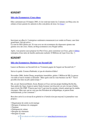 67 Cet eBook est offert gratuitement par www.Blog-Ecommerce.com
03/03/07
Idée site Ecommerce: Crocs shoes
Elles cartonnent aux US depuis 2003, il s'en vend une toutes les 2 minutes sur Ebay.com, les
enfants et leurs parents les adorent et elles sont pleins de trous: les Crocs !
Inexistant sur eBay.fr, 2 entreprises seulement commencent à en vendre en France, sans faire
grand bruit, l'été qui arrive...
Ca sent les $$$ à pleins nez. Si vous avez un site ecommerce de chaussures ajoutez une
gamme avec des crocs. Sinon, un blog-ecommerce avec Paypal suffira.
Aprés, vous pourrez aussi proposer les Pin's Crocs, pour customiser ses Crocs, grâce à Jibbitz
(entreprise d'une mère de famille américaine rachetée 10 Millions de $ par Crocs Inc. !)
02/03/07
Idée site Ecommerce: Business sur Second Life
Lancer un Business sur Second Life ou "Comment gagner de l'argent sur Second Life ?"
Suivez le guide. Comme d'habitude, ici pas de rétention d'idées!
Novembre 2006: Anshe Chung, propriétaire immobilier, génère 1 Million de $$$. La presse
s'en mêle et tout le monde se demande: "Mais quels sont les vrais business sur SL?" "Est-il
possible d'en faire un job à plein temps ?"
Ok, on sait: Starwood Hotels, Scion, Reuters et Cisco ont leur propre building bla bla bla..
Sans parler des Sego, Lepen et autres Sarko-Lemeur (oui d'accord, on sait c'est pas à Sarko,
mais à Lolo l'île UMP. T'énerve pas Loïc!!) qui trust les mondes virtuels autant que les média
classiques. Mais moi, qui ne veux pas être Président de la République, ni patron d'une
multinationale, je fais comment ?
Bon alors arrivé à ce niveau-là en général et si l'article n'est pas trop nul, le journaliste vous
propose :
• Organisateur de soirée ou de mariage
• Designer d’animaux de compagnie
• Tatoueur
• Fabriquant de voiture
• Designer de vêtements
• Designer d’avatar
 