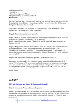 68 Cet eBook est offert gratuitement par www.Blog-Ecommerce.com
• Fabriquant de bijoux
• Architecte
• Guide touristique pour débutant
• Propriétaire d’île, de bâtiment, bla bla bla
• Publicitaire
Ok. Bien. Sauf que là y’a toujours rien de nouveau sous le soleil. Et pour ceux qui se disent «
Ouhais génial, pleins d’idées ! » ben, changez de blog ! Ici on n’est pas chez JDN.com ou
LeFigaro.fr. Ici on est chez les bons !
Vous voulez la dernière idée qui tue sur SL ? Une idée qui n’existe pas en France et qui
cartonne aux US ? Alors ouvrez grand vos oreilles :
Etape 1 : Construisez un bâtiment sur une île.
Etape 2 : Dans ce bâtiment, organisez tous les Jeudi un Speed Dating pour français (avec des
scessions de 15 minutes car 7 minutes c'est un peu court).
Entrée gratuite, Inscription gratuite (" ha bon ? Je croyais que c’était là que je gagnais de
l’argent moi…").
Etape 3 : Engagez des serveuses. Facturez 175 Linden (0.5 euro) le verre que les hommes ne
pourront s’empêcher d’offrir aux jolies prétendantes assises en face d'eux! Avec
SEULEMENT 10 hommes qui offrent 10 verres à 10 femmes ça fait 17.500 Lindens (50
euros). Sans compter les verres consommés par les hommes ! Imaginez s'il y a 100 personnes
dans votre bar!
Etape 4 : Me remercier avec une carte open-bar à vie dans votre club!! ;-)
Ce concept cartonne aux US. Les français ne parlent pas anglais quoi qu’ils en disent. Et
même s’ils prétendent qu’ils savent parler anglais, les étrangers ne veulent pas communiquer
avec eux, de toutes façons, car ils ne savent pas traduire « Do you wanna get laid ? ». Alors…
le concept est bon pour la France puisqu'il a fait ses preuves aux US. C’est CERTAIN !!!!!
Bonne chance !
25/02/07
Idée site Ecommerce: Vente de Cravates Originales
Idée site Ecommerce: Vente de Cravates Originales.
Le site Canadien itsatie.om (it's a tie.com) vend avec succès des cravates qu'on ne trouve nulle
part ailleurs. Une niche market comme Internet les aime tant. Greffez-y un blog sympas ou un
concept de vote-desinging comme le célèbre Lafraise.com le fait avec les T-Shirt, et vous
avez du 2.0.
 
