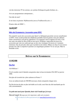 70 Cet eBook est offert gratuitement par www.Blog-Ecommerce.com
voit des émissions TV de cuisines, un système d'échange de garde d'enfant, etc...
Avis aux programmeurs entrepreneurs...
Une idée de nom?
Je me lance en premier: MyHousewife.com ou YouHouswife.com ;-)
D'autres idées de NDD ?...
16/02/07
Idée site Ecommerce: Accessoires pour HTC
On connaît le succès des accessoires pour Ipod. Le fabriquant qui pointe son nez actuellement
est HTC. Cette société produit des téléphones portables haut de gamme à des prix défiants
toutes concurrences (suivant les opérateurs). Les magasins sont en ruptures de stock, 4 des
mes amis ont acheté les Htc p3300 (et moi aussi). Problème: impossible de trouver les
accessoires qui vont avec autre part que sur des sites Asiatiques (livraison en 2 semaines
minimum, frais de port plus chers que le produit en lui-même). Même sur ebay.fr on ne trouve
presque rien. Qui va importer le premier ces magnifiques produits?? Je ne sais pas. Mais la
demande existe.
Brèves sur le Ecommerce
11/02/08
Fia-Net
10,8 Millions !
C'est le nombre total d’identités enregistrées dans la base de données FIA-NET en janvier
2008.
Soit plus de la moitié des cyber acheteur en France !!
Avec un rythme de plus de 500 000 nouveaux clients enregistrés chaque mois.
Fia-Net devient de plus en plus inévitable sur la toile, aussi bien du côté marchands que du
côté consommateurs.
Un petit mot aussi pour Quentin, dont voici l'email que j'ai reçu:
Titre de l'email: Message pas très important, enfin sait on jamais
 