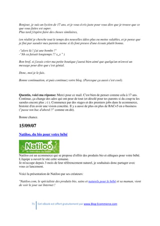 71 Cet eBook est offert gratuitement par www.Blog-Ecommerce.com
Bonjour, je suis un lycéen de 17 ans, et je vous écris juste pour vous dire que je trouve que ce
que vous faites est super.
Plus tard j'éspère faire des choses similaires,
(en réalité je cherche tout le temps des nouvelles idées plus ou moins valables, et je pense que
je fini par saouler mes parents meme si ils font preuve d'une écoute plutôt bonne.
-"alors là ! j'ai une bombe !"
-"Ah ca faisait longtemps !? x_x " )
Bon bref, si j'avais créer ma petite boutique j'aurai bien aimé que quelqu'un m'envoi un
message pour dire que c'est génial.
Donc, moi je le fais.
Bonne continuation, et puis continuez votre blog. (Parceque ça aussi c'est cool).
Quentin, voici ma réponse: Merci pour ce mail. C'est bien de penser comme cela à 17 ans.
Continue, ça change des ados qui ont peur de tout (et désolé pour tes parents si du coup tu les
saoules encore plus ;-) ). Commence par des stages et des premiers jobs dans le ecommerce,
histoire d'en avoir une vision concrète. Il y a aussi de plus en plus de BAC+5 en e-business
("passe ton bac d'abord !!" comme on dit).
Bonne chance.
15/09/07
Natiloo, du bio pour votre bébé
Natiloo est un ecommerce qui se propose d'offrir des produits bio et ethiques pour votre bébé.
L'équipe a ouvert le site cette semaine.
Je m'occupe depuis 3 mois de leur référencement naturel, je souhaitais donc partager avec
vous ce lancement.
Voici la présentation de Natiloo par ses créateurs:
"Natiloo.com, le spécialiste des produits bio, sains et naturels pour le bébé et sa maman, vient
de voir le jour sur Internet !
 