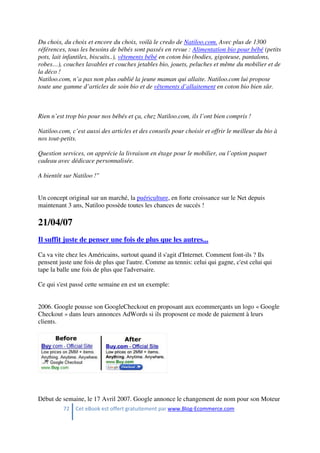 72 Cet eBook est offert gratuitement par www.Blog-Ecommerce.com
Du choix, du choix et encore du choix, voilà le credo de Natiloo.com. Avec plus de 1300
références, tous les besoins de bébés sont passés en revue : Alimentation bio pour bébé (petits
pots, lait infantiles, biscuits..), vêtements bébé en coton bio (bodies, gigoteuse, pantalons,
robes…), couches lavables et couches jetables bio, jouets, peluches et même du mobilier et de
la déco !
Natiloo.com, n’a pas non plus oublié la jeune maman qui allaite. Natiloo.com lui propose
toute une gamme d’articles de soin bio et de vêtements d’allaitement en coton bio bien sûr.
Rien n’est trop bio pour nos bébés et ça, chez Natiloo.com, ils l’ont bien compris !
Natiloo.com, c’est aussi des articles et des conseils pour choisir et offrir le meilleur du bio à
nos tout-petits.
Question services, on apprécie la livraison en étage pour le mobilier, ou l’option paquet
cadeau avec dédicace personnalisée.
A bientôt sur Natiloo !"
Un concept original sur un marché, la puériculture, en forte croissance sur le Net depuis
maintenant 3 ans, Natiloo possède toutes les chances de succés !
21/04/07
Il suffit juste de penser une fois de plus que les autres...
Ca va vite chez les Américains, surtout quand il s'agit d'Internet. Comment font-ils ? Ils
pensent juste une fois de plus que l'autre. Comme au tennis: celui qui gagne, c'est celui qui
tape la balle une fois de plus que l'adversaire.
Ce qui s'est passé cette semaine en est un exemple:
2006. Google pousse son GoogleCheckout en proposant aux ecommerçants un logo « Google
Checkout » dans leurs annonces AdWords si ils proposent ce mode de paiement à leurs
clients.
Début de semaine, le 17 Avril 2007. Google annonce le changement de nom pour son Moteur
 