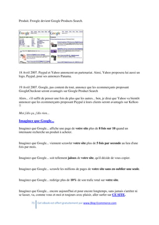 73 Cet eBook est offert gratuitement par www.Blog-Ecommerce.com
Produit. Froogle devient Google Products Search.
18 Avril 2007. Paypal et Yahoo annoncent un partenariat. Ainsi, Yahoo proposera lui aussi un
logo, Paypal, pour ses annonces Panama.
19 Avril 2007. Google, pas content du tout, annonce que les ecommerçants proposant
GoogleCheckout seront avantagés sur Google Product Search
Alors... s'il suffit de penser une fois de plus que les autres... ben, je dirai que Yahoo va bientôt
annoncer que les ecommerçants proposant Paypal à leurs clients seront avantagés sur Kelkoo
!!
Moi j'dis ça, j'dis rien...
Imaginez que Google...
Imaginez que Google... affiche une page de votre site plus de 8 fois sur 10 quand un
internaute recherche un produit à acheter.
Imaginez que Google... viennent scrawler votre site plus de 5 fois par seconde au lieu d'une
fois par mois.
Imaginez que Google... soit tellement jaloux de votre site, qu'il décide de vous copier.
Imaginez que Google... scrawle les millions de pages de votre site sans en oublier une seule.
Imaginez que Google... redirige plus de 10% de son trafic total sur votre site.
Imaginez que Google... encore aujourd'hui et pour encore longtemps, sans jamais s'arréter ni
se lasser, va, comme vous et moi et toujours avec plaisir, aller surfer sur CE SITE.
 
