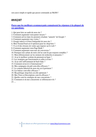 75 Cet eBook est offert gratuitement par www.Blog-Ecommerce.com
sera aussi simple et rapide que passer commande au McDO !
09/02/07
Parce que les meilleurs ecommerçants connaissent les réponses à la plupart de
ces questions:
1. Qui peut faire un audit de mon site ?
2. Comment augmenter mon panier moyen ?
3. Comment arriver dans les premiers résultats "naturels" de Google ?
4. Comment augmenter mes visites ?
5. Google indexe-t-il bien l'intégralité de mon site ?
6. Mon Trusted Feed est-il optimisé pour les shop-bots ?
7. Y-a-t-il des réseaux de ventes que j'ignore sur le web ?
8. Comment augmenter mon Page Rank ?
9. Comment augmenter mon taux de conversion ?
10. Pourquoi mes achats de mots clef ne sont-ils pas toujours rentables ?
11. Mon référencement sur les moteurs de recherche et annuaires ?
12. Ai-je le meilleur système de paiement en ligne ?
13. Les stratégies qui fonctionnent et celles à éviter ?
14. Ai-je créé suffisamment de back-links ?
15. Comment m'ouvrir à l'international ?
16. Mes campagnes de pub sont-elles efficaces ?
17. Le contenu éditorial de mon site est-il pertinent ?
18. Les balises sont-elles efficaces ?
19. Ma politique shop-bots est-elle optimisée ?
20. Mes Titres et Descriptions sont-ils efficaces ?
21. Quelles sont les stratégies de mes concurrents ?
22. Comment et où mes concurrents se référencent-t-ils ?
23. ...
 
