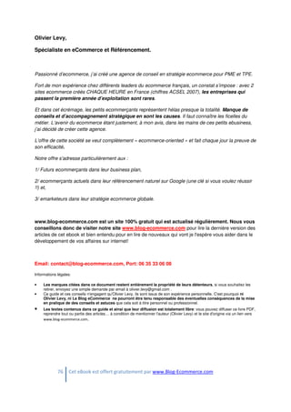 76 Cet eBook est offert gratuitement par www.Blog-Ecommerce.com
Olivier Levy,
Spécialiste en eCommerce et Référencement.
Passionné d’ecommerce, j’ai créé une agence de conseil en stratégie ecommerce pour PME et TPE.
Fort de mon expérience chez différents leaders du ecommerce français, un constat s’impose : avec 2
sites ecommerce créés CHAQUE HEURE en France (chiffres ACSEL 2007), les entreprises qui
passent la première année d’exploitation sont rares.
Et dans cet écrémage, les petits ecommerçants représentent hélas presque la totalité. Manque de
conseils et d’accompagnement stratégique en sont les causes. Il faut connaître les ficelles du
métier. L’avenir du ecommerce étant justement, à mon avis, dans les mains de ces petits ebusiness,
j’ai décidé de créer cette agence.
L’offre de cette société se veut complètement « ecommerce-oriented » et fait chaque jour la preuve de
son efficacité.
Notre offre s'adresse particulièrement aux :
1/ Futurs ecommerçants dans leur business plan,
2/ ecommerçants actuels dans leur référencement naturel sur Google (une clé si vous voulez réussir
!!) et,
3/ emarketeurs dans leur stratégie ecommerce globale.
www.blog-ecommerce.com est un site 100% gratuit qui est actualisé régulièrement. Nous vous
conseillons donc de visiter notre site www.blog-ecommerce.com pour lire la dernière version des
articles de cet ebook et bien entendu pour en lire de nouveaux qui vont je l'espère vous aider dans le
développement de vos affaires sur internet!
Email: contact@blog-ecommerce.com, Port: 06 35 33 06 08
Informations légales:
• Les marques citées dans ce document restent entièrement la propriété de leurs détenteurs, si vous souhaitez les
retirer, envoyez une simple demande par email à olivier.levy@gmail.com .
• Ce guide et ces conseils n'engagent qu'Olivier Levy, ils sont issus de son expérience personnelle. C'est pourquoi ni
Olivier Levy, ni Le Blog eCommerce ne pourront être tenu responsable des éventuelles conséquences de la mise
en pratique de des conseils et astuces que cela soit à titre personnel ou professionnel.
• Les textes contenus dans ce guide et ainsi que leur diffusion est totalement libre: vous pouvez diffuser ce livre PDF,
reprendre tout ou partie des articles… à condition de mentionner l'auteur (Olivier Levy) et le site d'origine via un lien vers
www.blog-ecommerce.com.
 