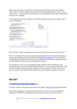 8 Cet eBook est offert gratuitement par www.Blog-Ecommerce.com
Mais j'avais une crainte sur un point: le positionnement de Platine-Center sur la requête
"Micro sans fil" allait-il en pâtir (j'étais en page 2 sur Google depuis plusieurs mois... bien
mais pas top ...), notamment à cause du fait que j'avais dé-référencé une marque et donc réduit
mon offre sur ce produit.
C'est l'inverse qui s'est passé. Platine est en première page de Google sur la requête "micro
sans fil" depuis hier.
Donc, Google semble avoir apprécié le petit coup de fraîcheur dont la gamme a bénéficié.
Pour moi, l'explication c'est que ce nouveau merchandising a baissé mon taux de rebond sur
cette requête (explication de cette notion chez outil-référencement.com). Google Analytics
n'indique pas de changement pour l'instant sur ce point, mais il est encore trop tôt pour avoir
des stats pertinentes, donc on verra dans quelques semaines.
La conclusion de tout ça c'est que puisque Google connaît les Zones Chaudes de votre
ecommerce (pour ceux qui ont installé Google Analytics), avoir un raisonnement genre "chef
de rayon Carrefour" pour vos gammes améliorera non seulement le CA de ce rayon, mais
aussi, et surtout, votre référencement naturel sur la ou les requêtes associées à cet univers.
06/11/07
C'est quoi une bonne fiche produit ?....
Ce matin, livraison. Cette après-midi refonte de la gamme "micro sans fil" de Platine-Center.
Et ça prend du temps grave, parce que pour chaque micro sans fil, vous avez différentes
fréquences et différentes configurations (micro casque, micro cravate et micro main).
 
