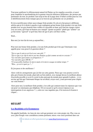 9 Cet eBook est offert gratuitement par www.Blog-Ecommerce.com
Tout pour améliorer le référencement naturel de Platine sur les requêtes associées, et aussi
pour simplifier le merchandising de la gamme (trop de références différentes, des promos par
pertinentes du tout, les produits stars trop en bas de la page donc il fallait scroller pour les voir
et déréférencement d'une marque que je ne trouvais pas pertinente sur ces produits).
Et j'en ai profité pour refaire aussi chaque fiche produit. Et cela m'a fait penser à différents
articles que je lis à droite à gauche et qui expliquent qu'une bonne fiche produit c'est une fiche
produit avec un gros boutons bien visible et si possible en haut, qu'il faut des images claires
avec un zoom, qu'il faut un bouton avec marqué "ajouter au panier" plutôt que "acheter" car
ça fait moins "agressif" et qu'il faut, bien sûr que le prix soit bien visible...
Well...
Ben moi j'ai rien fait de tout ça aujourd'hui...
Pour moi une bonne fiche produit, c'est une fiche produit qui évite que l'internaute vous
appelle pour vous poser LA question idiote !!
"Est-ce que le micro est livré avec une pile ?"
"Est-ce que si je clip le micro sur ma chemise ça fait comme un micro-cravate ?"
"Ca veut dire quoi toutes ces fréquences ?"
"Ca veut dire quoi 200 Hz ?"
"C'est possible d'utiliser le micro main et le micro casque en même temps ?"
"Heu... ça sert à quoi ça ?..."
Et j'en passe et des meilleures !
Alors voilà les arrangements que j'ai fait sur cette gamme. Parce que vous pourrez avoir le
plus gros bouton du monde, placé pile au bon endroit, avec marqué dessus la meilleure phrase
d'accroche possible et avoir le zoom le plus puissant du monde pour agrandir la photo... si y'a
un truc qui fait que l'internaute bloque sur un détail, croyez-moi, y'aura personne pour cliquer
sur votre bouton !
Alors pour moi, la meilleure fiche produit, c'est celle qui contient toutes les réponses que vous
ont posé vos internautes par téléphone. S'il est rassuré et qu'il a trouvé réponse à ses
interrogations (à ses angoisses ?...), alors ne vous inquiétez pas, il le trouvera le bouton à
cliquer...
05/11/07
Les Backlinks et le Ecommerce
On appelle backlinks, les liens de sites web qui pointent vers votre propre site. Plus vous en
avez, plus Google vous considérera comme pertinent, mieux vous serez positinné dans son
 