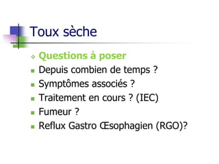 Toux sèche
 Questions à poser
 Depuis combien de temps ?
 Symptômes associés ?
 Traitement en cours ? (IEC)
 Fumeur ?
 Reflux Gastro Œsophagien (RGO)?
 