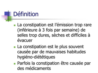 Définition
 La constipation est l’émission trop rare
(inférieure à 3 fois par semaine) de
selles trop dures, sèches et difficiles à
évacuer
 La constipation est le plus souvent
causée par de mauvaises habitudes
hygiéno-diététiques
 Parfois la constipation être causée par
des médicaments
 