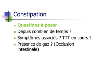 Constipation
 Questions à poser
 Depuis combien de temps ?
 Symptômes associés ? TTT en cours ?
 Présence de gaz ? (Occlusion
intestinale)
 