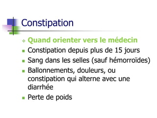 Constipation
 Quand orienter vers le médecin
 Constipation depuis plus de 15 jours
 Sang dans les selles (sauf hémorroïdes)
 Ballonnements, douleurs, ou
constipation qui alterne avec une
diarrhée
 Perte de poids
 