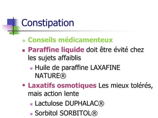 Constipation
 Conseils médicamenteux
 Paraffine liquide doit être évité chez
les sujets affaiblis
 Huile de paraffine LAXAFINE
NATURE®
 Laxatifs osmotiques Les mieux tolérés,
mais action lente
 Lactulose DUPHALAC®
 Sorbitol SORBITOL®
 