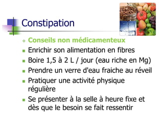 Constipation
 Conseils non médicamenteux
 Enrichir son alimentation en fibres
 Boire 1,5 à 2 L / jour (eau riche en Mg)
 Prendre un verre d'eau fraiche au réveil
 Pratiquer une activité physique
régulière
 Se présenter à la selle à heure fixe et
dès que le besoin se fait ressentir
 
