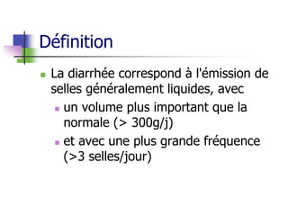 Définition
 La diarrhée correspond à l'émission de
selles généralement liquides, avec
 un volume plus important que la
normale (> 300g/j)
 et avec une plus grande fréquence
(>3 selles/jour)
 