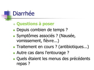 Diarrhée
 Questions à poser
 Depuis combien de temps ?
 Symptômes associés ? (Nausée,
vomissement, fièvre...)
 Traitement en cours ? (antibiotiques...)
 Autre cas dans l'entourage ?
 Quels étaient les menus des précédents
repas ?
 