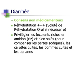 Diarrhée
 Conseils non médicamenteux
 Réhydratation +++ (Soluté de
Réhydratation Oral si nécessaire)
 Privilégier les féculents riches en
amidon (riz) et bien salés (pour
compenser les pertes sodiques), les
carottes cuites, les pommes cuites et
les bananes
 