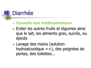 Diarrhée
 Conseils non médicamenteux
 Eviter les autres fruits et légumes ainsi
que le lait, les aliments gras, sucrés, ou
épicés
 Lavage des mains (solution
hydroalcoolique ++), des poignées de
portes, des toilettes...
 