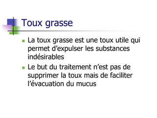 Toux grasse
 La toux grasse est une toux utile qui
permet d’expulser les substances
indésirables
 Le but du traitement n’est pas de
supprimer la toux mais de faciliter
l’évacuation du mucus
 