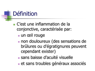 Définition
 C’est une inflammation de la
conjonctive, caractérisée par:
 un œil rouge
 non douloureux (des sensations de
brûlures ou d'égratignures peuvent
cependant exister)
 sans baisse d’acuité visuelle
 et sans troubles généraux associés
 