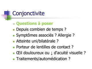 Conjonctivite
 Questions à poser
 Depuis combien de temps ?
 Symptômes associés ? Allergie ?
 Atteinte uni/bilatérale ?
 Porteur de lentilles de contact ?
 Œil douloureux ou ↓ d'acuité visuelle ?
 Traitements/automédication ?
 