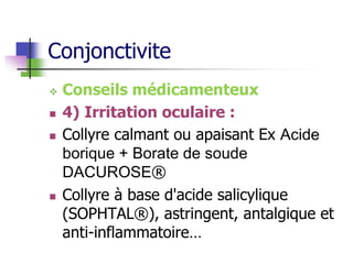 Conjonctivite
 Conseils médicamenteux
 4) Irritation oculaire :
 Collyre calmant ou apaisant Ex Acide
borique + Borate de soude
DACUROSE®
 Collyre à base d'acide salicylique
(SOPHTAL®), astringent, antalgique et
anti-inflammatoire…
 