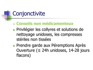Conjonctivite
 Conseils non médicamenteux
 Privilégier les collyres et solutions de
nettoyage unidoses, les compresses
stériles non tissées
 Prendre garde aux Péremptions Après
Ouverture (≤ 24h unidoses, 14-28 jours
flacons)
 