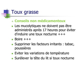 Toux grasse
 Conseils non médicamenteux
 Les mucolytiques ne doivent pas être
administrés après 17 heures pour éviter
d'induire une toux nocturne +++
 Boire +++
 Supprimer les facteurs irritants : tabac,
poussières
 Eviter les variations de température
 Surélever la tête du lit si toux nocturne
 