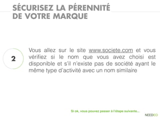 SÉCURISEZ LA PÉRENNITÉ
DE VOTRE MARQUE



    Vous allez sur le site www.societe.com et vous
2   vériﬁez si le nom que vous avez choisi est
    disponible et s’il n’existe pas de société ayant le
    même type d’activité avec un nom similaire




                    Si ok, vous pouvez passer à l’étape suivante...
 