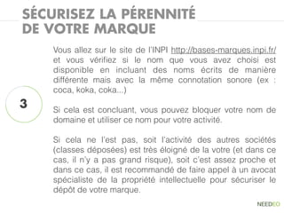 SÉCURISEZ LA PÉRENNITÉ
DE VOTRE MARQUE
    Vous allez sur le site de l’INPI http://bases-marques.inpi.fr/
    et vous vériﬁez si le nom que vous avez choisi est
    disponible en incluant des noms écrits de manière
    différente mais avec la même connotation sonore (ex :
    coca, koka, coka...)
3   Si cela est concluant, vous pouvez bloquer votre nom de
    domaine et utiliser ce nom pour votre activité.

    Si cela ne l’est pas, soit l’activité des autres sociétés
    (classes déposées) est très éloigné de la votre (et dans ce
    cas, il n’y a pas grand risque), soit c’est assez proche et
    dans ce cas, il est recommandé de faire appel à un avocat
    spécialiste de la propriété intellectuelle pour sécuriser le
    dépôt de votre marque.
 