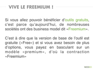 VIVE LE FREEMIUM !

Si vous allez pouvoir bénéﬁcier d’outils gratuits,
c’est parce qu’aujourd’hui, de nombreuses
sociétés ont des business model dit «Freemium».

C’est à dire que la version de base de l’outil est
gratuite («Free») et si vous avez besoin de plus
d’options, vous payez en basculant sur un
modèle «premium», d’où la contraction
«Freemium»
 