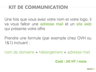 KIT DE COMMUNICATION

Une fois que vous avez votre nom et votre logo, il
va vous falloir une adresse mail et un site web
qui présente votre offre

Prendre une formule (par exemple chez OVH ou
1&1) incluant :

nom de domaine + hébergement + adresse mail

                             Coût : 2€ HT / mois
 