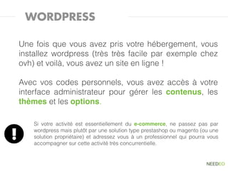 WORDPRESS

    Une fois que vous avez pris votre hébergement, vous
    installez wordpress (très très facile par exemple chez
    ovh) et voilà, vous avez un site en ligne !

    Avec vos codes personnels, vous avez accès à votre
    interface administrateur pour gérer les contenus, les
    thèmes et les options.

        Si votre activité est essentiellement du e-commerce, ne passez pas par

!       wordpress mais plutôt par une solution type prestashop ou magento (ou une
        solution propriétaire) et adressez vous à un professionnel qui pourra vous
        accompagner sur cette activité très concurrentielle.
 