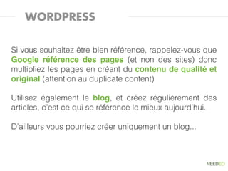 WORDPRESS


Si vous souhaitez être bien référencé, rappelez-vous que
Google référence des pages (et non des sites) donc
multipliez les pages en créant du contenu de qualité et
original (attention au duplicate content)

Utilisez également le blog, et créez régulièrement des
articles, c’est ce qui se référence le mieux aujourd’hui.

D’ailleurs vous pourriez créer uniquement un blog...
 